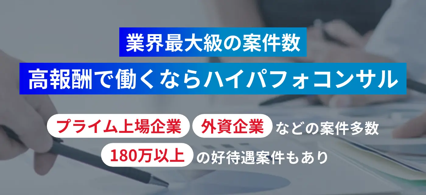業界最大級の案件数、高報酬で働くならハイパフォコンサル。プライム上場企業や外資企業などの案件多数、180万以上の高待遇案件もあり